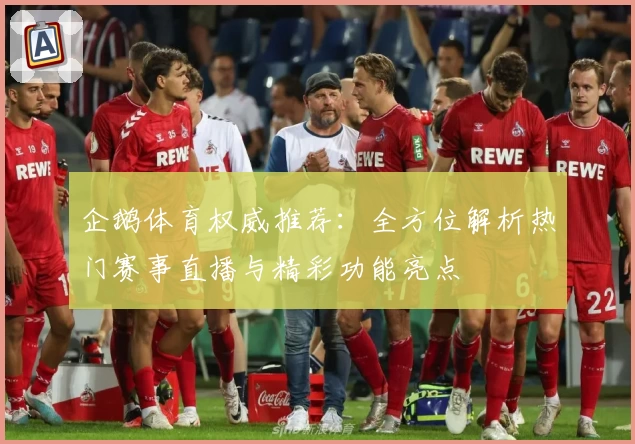 企鹅体育权威推荐：全方位解析热门赛事直播与精彩功能亮点
