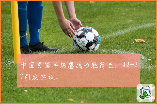 中国男篮半场鏖战险胜荷兰，42-37引发热议！