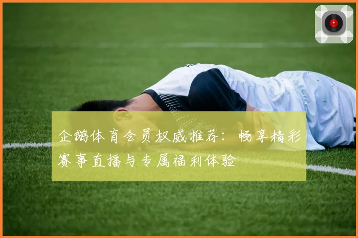 企鹅体育会员权威推荐：畅享精彩赛事直播与专属福利体验
