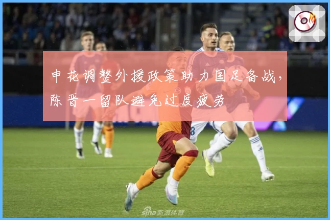 申花调整外援政策助力国足备战，陈晋一留队避免过度疲劳