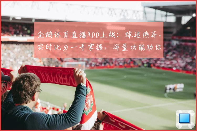 企鹅体育直播App上线：球迷热荐，实时比分一手掌握，海量功能助你畅享赛事