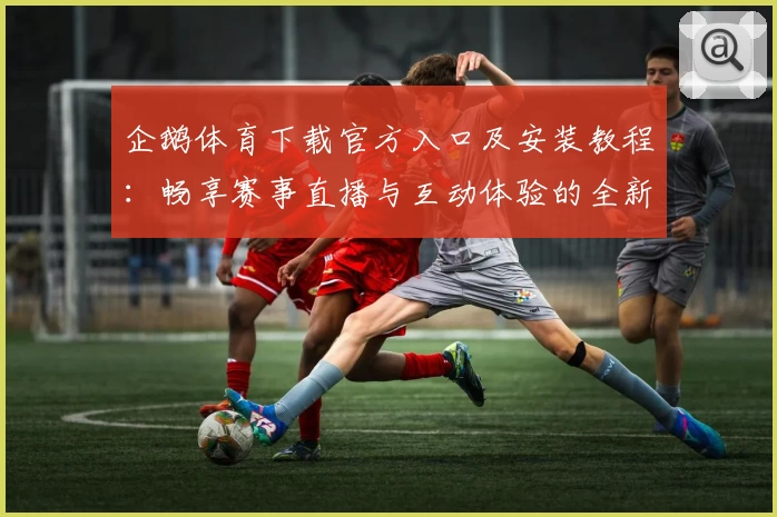企鹅体育下载官方入口及安装教程：畅享赛事直播与互动体验的全新指南