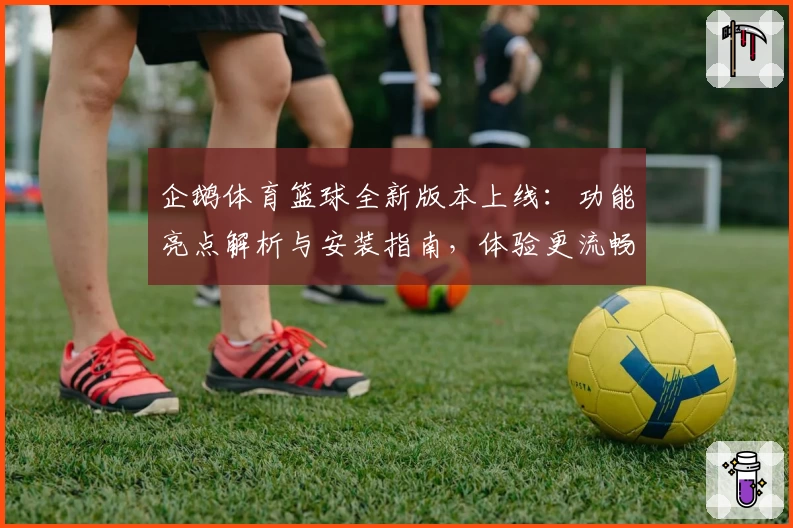 企鹅体育篮球全新版本上线:功能亮点解析与安装指南,体验更流畅的篮球赛事直播