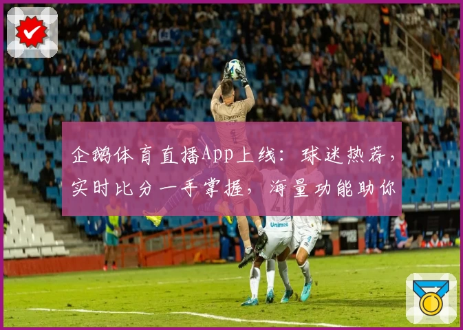 企鹅体育直播App上线：球迷热荐，实时比分一手掌握，海量功能助你畅享赛事
