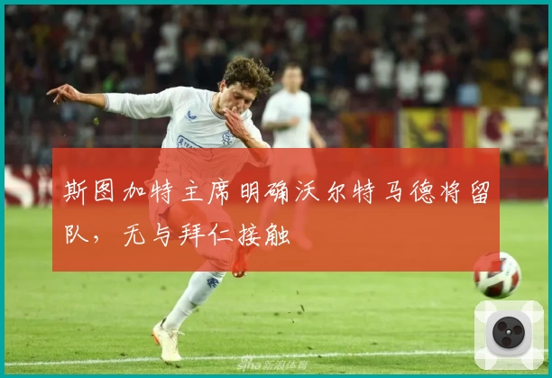 斯图加特主席明确沃尔特马德将留队，无与拜仁接触