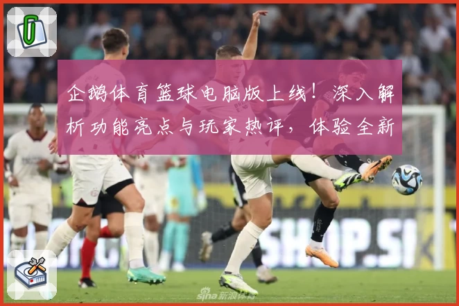 企鹅体育篮球电脑版上线！深入解析功能亮点与玩家热评，体验全新观赛互动魅力