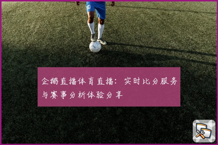 企鹅直播体育直播:实时比分服务与赛事分析体验分享