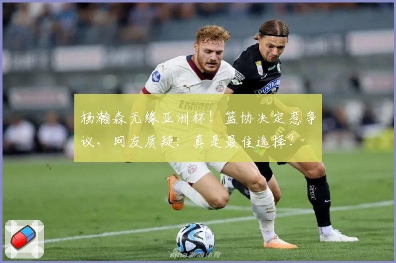 杨瀚森无缘亚洲杯！篮协决定惹争议，网友质疑：真是最佳选择？