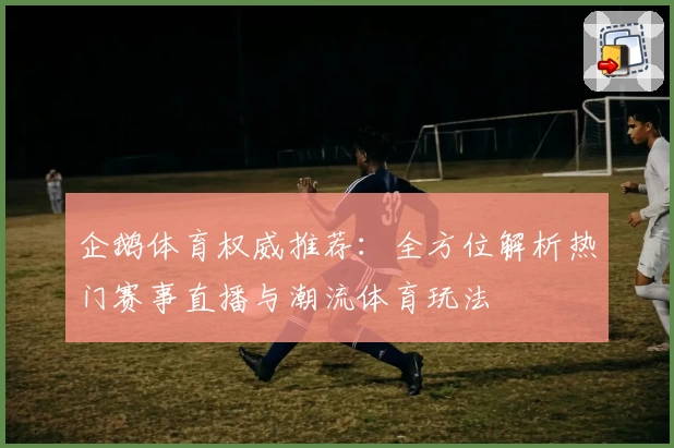 企鹅体育权威推荐：全方位解析热门赛事直播与潮流体育玩法