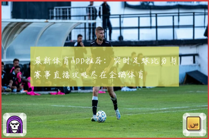 最新体育App推荐：实时足球比分与赛事直播攻略尽在企鹅体育