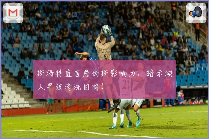 斯玛特直言詹姆斯影响力，暗示湖人早该清洗旧将！