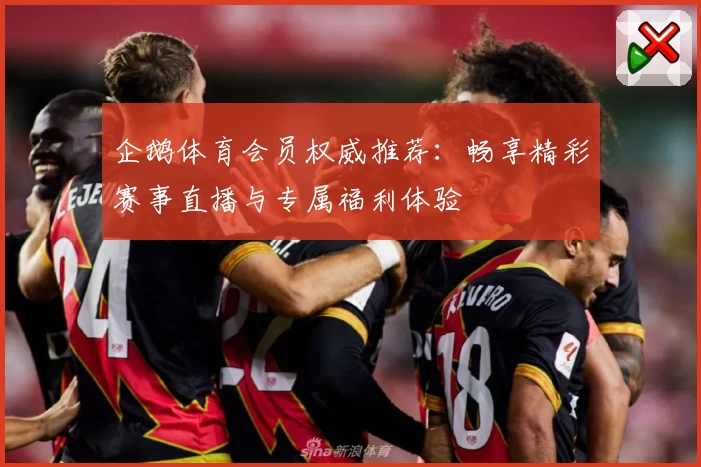 企鹅体育会员权威推荐：畅享精彩赛事直播与专属福利体验