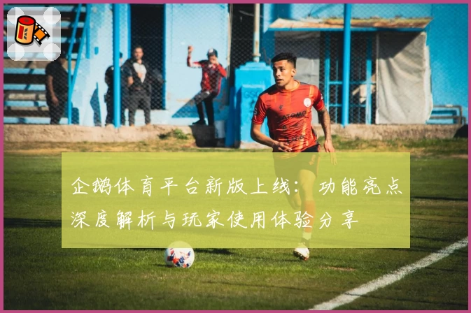 企鹅体育平台新版上线：功能亮点深度解析与玩家使用体验分享